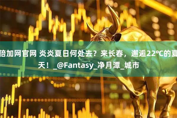 倍加网官网 炎炎夏日何处去？来长春，邂逅22℃的夏天！_@Fantasy_净月潭_城市
