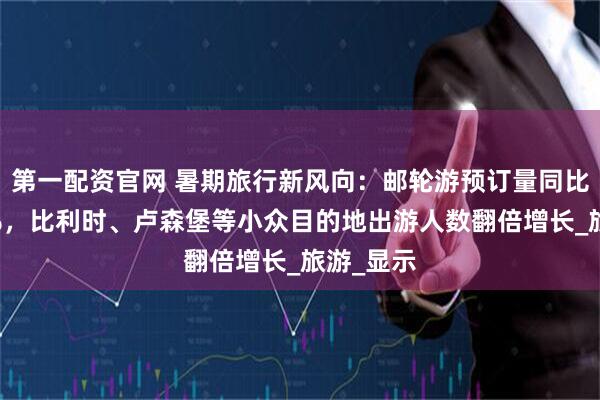第一配资官网 暑期旅行新风向：邮轮游预订量同比增长60%，比利时、卢森堡等小众目的地出游人数翻倍增长_旅游_显示