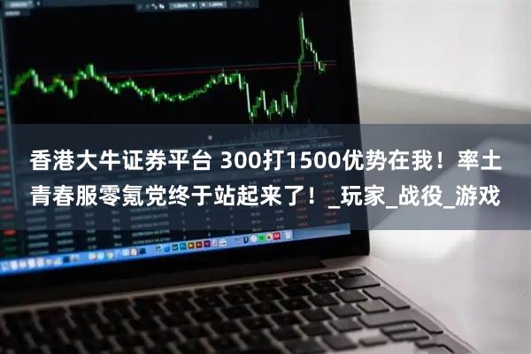 香港大牛证券平台 300打1500优势在我！率土青春服零氪党终于站起来了！_玩家_战役_游戏