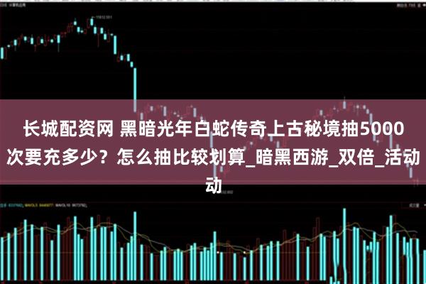 长城配资网 黑暗光年白蛇传奇上古秘境抽5000次要充多少？怎么抽比较划算_暗黑西游_双倍_活动
