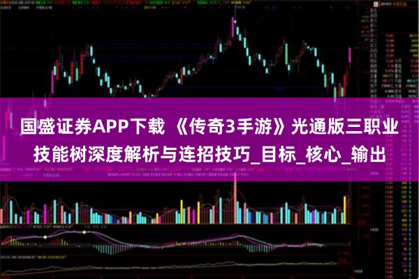 国盛证券APP下载 《传奇3手游》光通版三职业技能树深度解析与连招技巧_目标_核心_输出