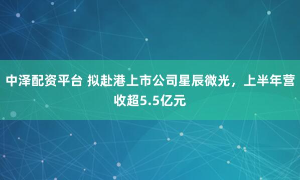 中泽配资平台 拟赴港上市公司星辰微光,上半年营收超5.5亿元