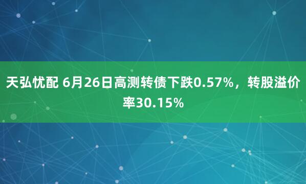 天弘忧配 6月26日高测转债下跌0.57%,转股溢价率30.15%