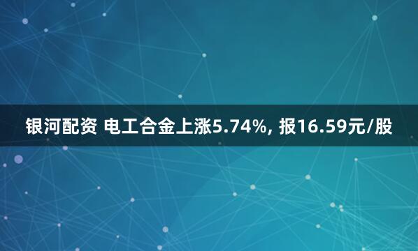 银河配资 电工合金上涨5.74%, 报16.59元/股