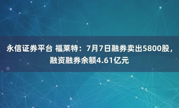 永信证券平台 福莱特:7月7日融券卖出5800股,融资融券余额4.61亿元