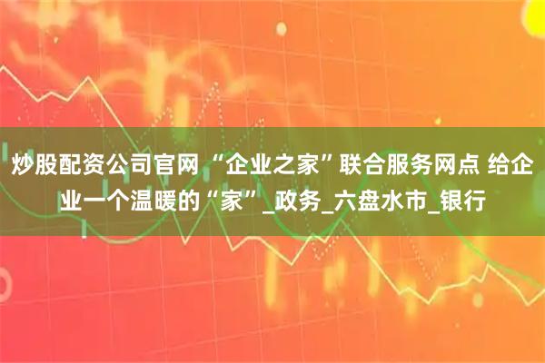 炒股配资公司官网 “企业之家”联合服务网点 给企业一个温暖的“家”_政务_六盘水市_银行