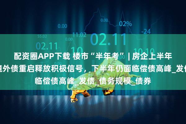 配资圈APP下载 楼市“半年考” | 房企上半年融资收缩三成:境外债重启释放积极信号,下半年仍面临偿债高峰_发债_债务规模_债券