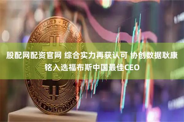 股配网配资官网 综合实力再获认可 协创数据耿康铭入选福布斯中国最佳CEO