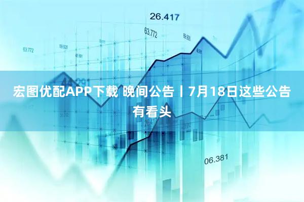 宏图优配APP下载 晚间公告丨7月18日这些公告有看头