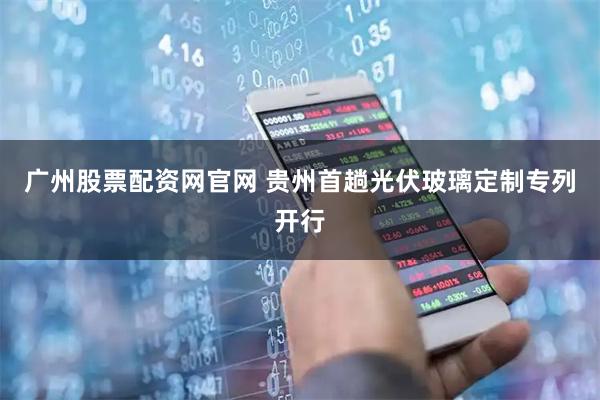 广州股票配资网官网 贵州首趟光伏玻璃定制专列开行