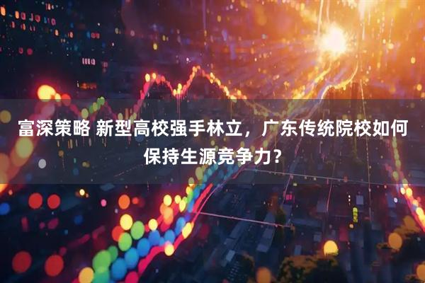 富深策略 新型高校强手林立，广东传统院校如何保持生源竞争力？