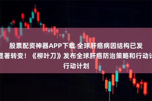 股票配资神器APP下载 全球肝癌病因结构已发生显著转变!《柳叶刀》发布全球肝癌防治策略和行动计划