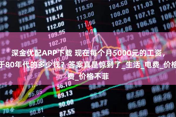 深金优配APP下载 现在每个月5000元的工资,相当于80年代的多少钱?答案真是惊到了_生活_电费_价格不菲
