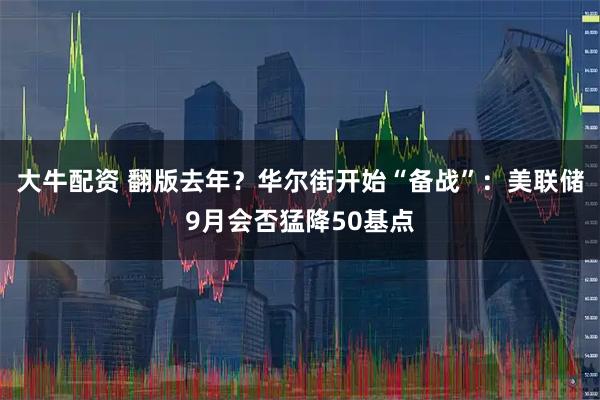 大牛配资 翻版去年？华尔街开始“备战”：美联储9月会否猛降50基点