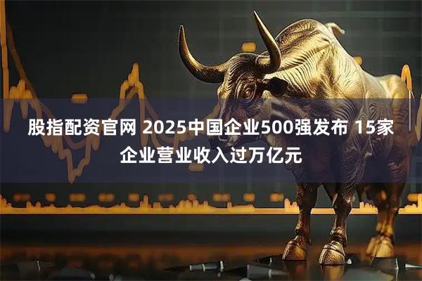 股指配资官网 2025中国企业500强发布 15家企业营业收入过万亿元