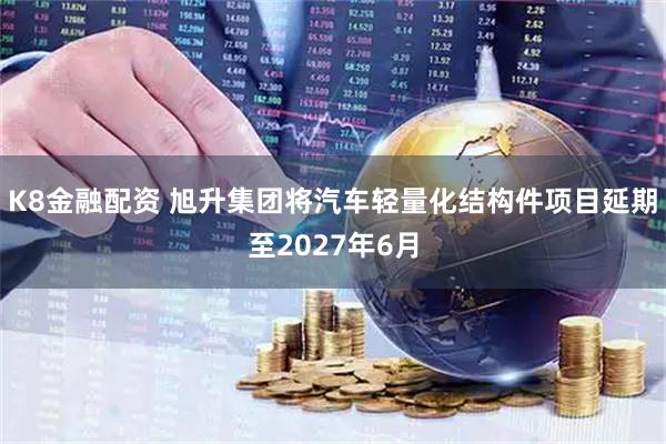 K8金融配资 旭升集团将汽车轻量化结构件项目延期至2027年6月