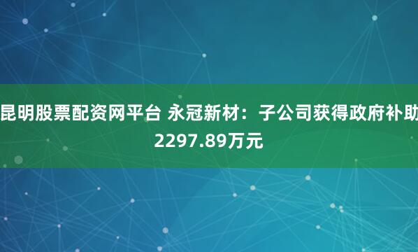 昆明股票配资网平台 永冠新材：子公司获得政府补助2297.89万元