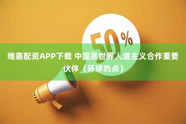 维嘉配资APP下载 中国是世界人道主义合作重要伙伴(环球热点)