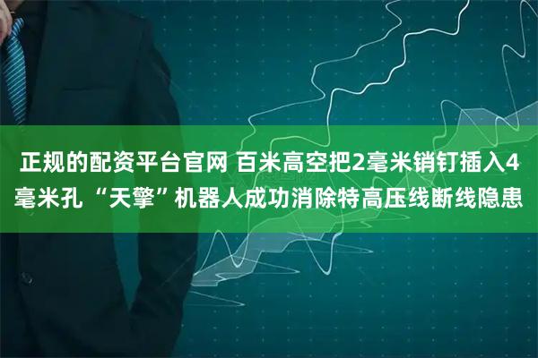 正规的配资平台官网 百米高空把2毫米销钉插入4毫米孔 “天擎”机器人成功消除特高压线断线隐患