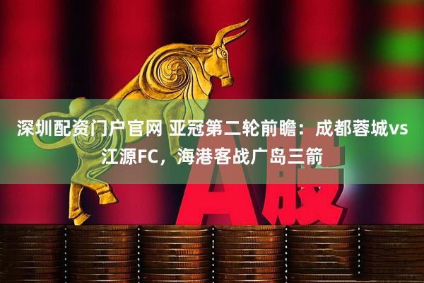 深圳配资门户官网 亚冠第二轮前瞻：成都蓉城vs江源FC，海港客战广岛三箭
