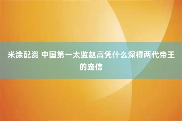 米涂配资 中国第一太监赵高凭什么深得两代帝王的宠信