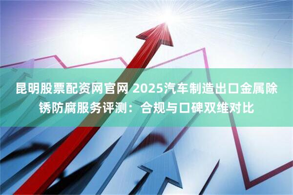 昆明股票配资网官网 2025汽车制造出口金属除锈防腐服务评测：合规与口碑双维对比