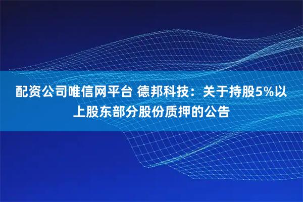 配资公司唯信网平台 德邦科技：关于持股5%以上股东部分股份质押的公告