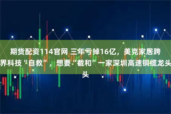 期货配资114官网 三年亏掉16亿，美克家居跨界科技“自救”，想要“截和”一家深圳高速铜缆龙头