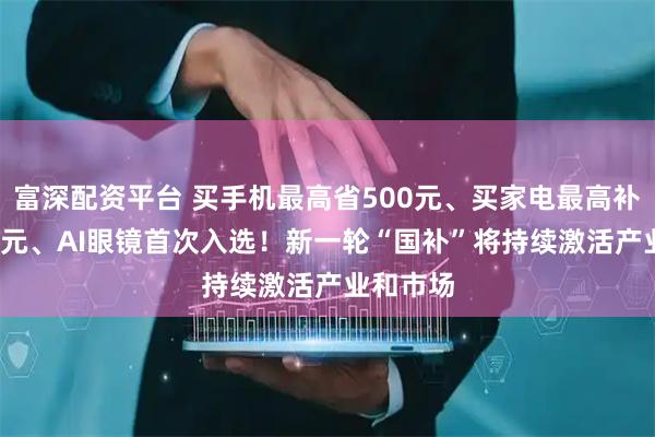 富深配资平台 买手机最高省500元、买家电最高补贴1500元、AI眼镜首次入选!新一轮“国补”将持续激活产业和市场