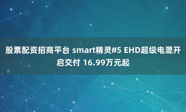 股票配资招商平台 smart精灵#5 EHD超级电混开启交付 16.99万元起