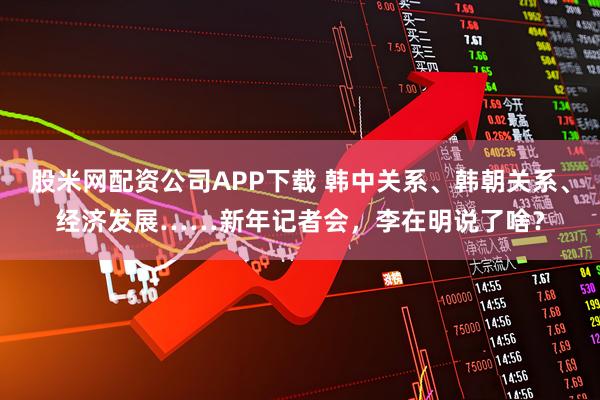 股米网配资公司APP下载 韩中关系、韩朝关系、经济发展……新年记者会,李在明说了啥?