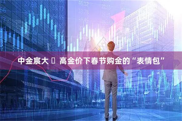 中金宸大 高金价下春节购金的“表情包”