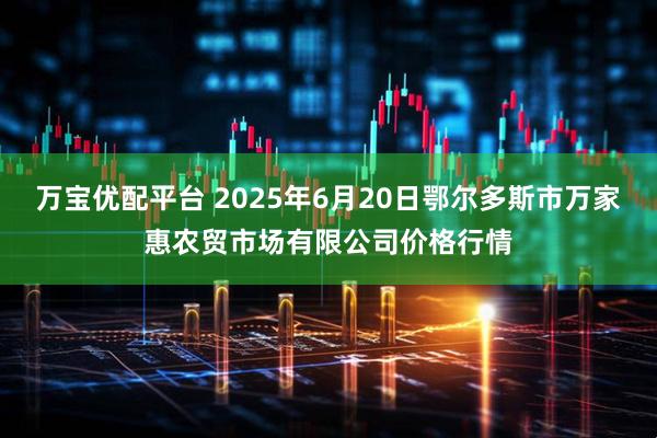 万宝优配平台 2025年6月20日鄂尔多斯市万家惠农贸市场有限公司价格行情