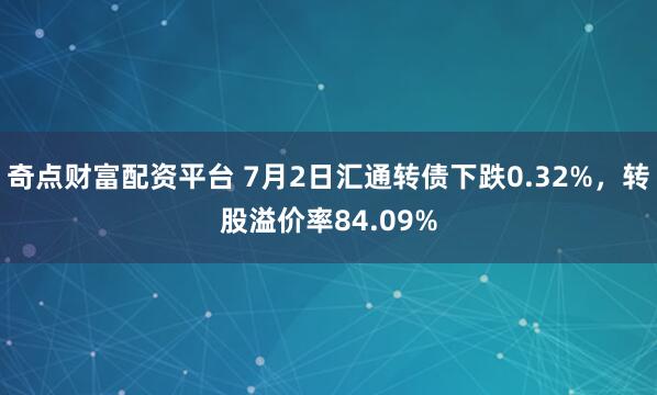 奇点财富配资平台 7月2日汇通转债下跌0.32%,转股溢价率84.09%