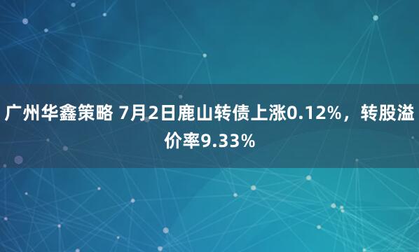 广州华鑫策略 7月2日鹿山转债上涨0.12%,转股溢价率9.33%