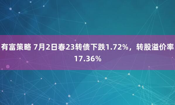 有富策略 7月2日春23转债下跌1.72%,转股溢价率17.36%