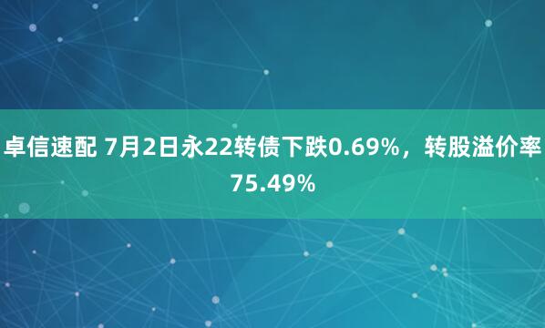 卓信速配 7月2日永22转债下跌0.69%,转股溢价率75.49%