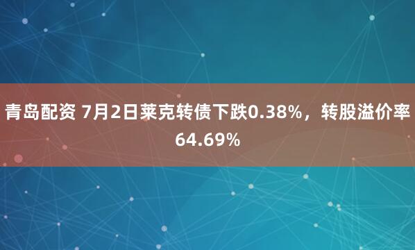 青岛配资 7月2日莱克转债下跌0.38%，转股溢价率64.69%