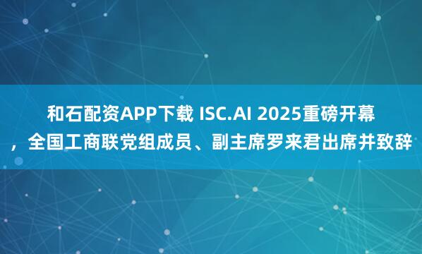 和石配资APP下载 ISC.AI 2025重磅开幕,全国工商联党组成员、副主席罗来君出席并致辞