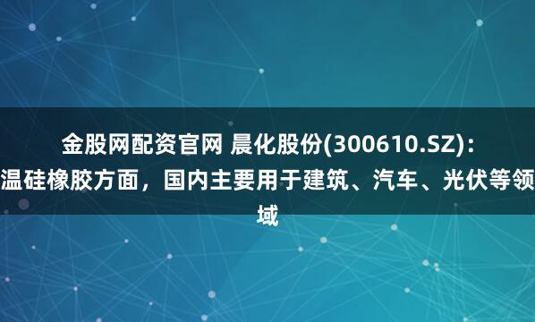 金股网配资官网 晨化股份(300610.SZ)：室温硅橡胶方面，国内主要用于建筑、汽车、光伏等领域