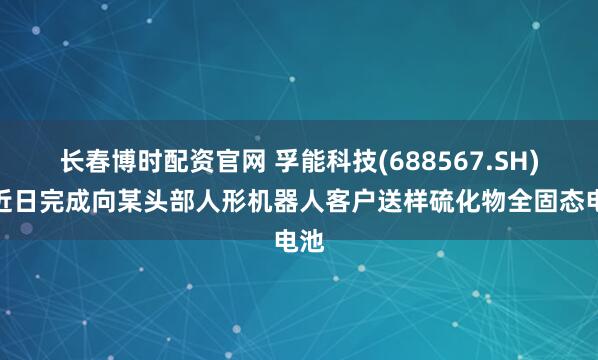 长春博时配资官网 孚能科技(688567.SH)：近日完成向某头部人形机器人客户送样硫化物全固态电池