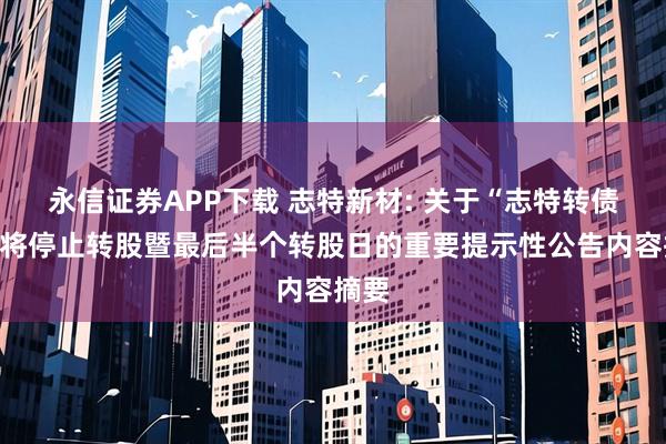 永信证券APP下载 志特新材: 关于“志特转债”即将停止转股暨最后半个转股日的重要提示性公告内容摘要