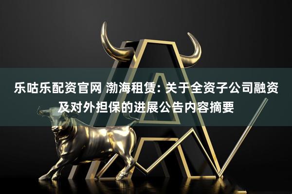 乐咕乐配资官网 渤海租赁: 关于全资子公司融资及对外担保的进展公告内容摘要