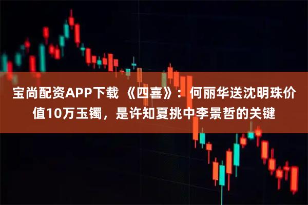 宝尚配资APP下载 《四喜》:何丽华送沈明珠价值10万玉镯,是许知夏挑中李景哲的关键
