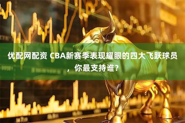 优配网配资 CBA新赛季表现耀眼的四大飞跃球员，你最支持谁？