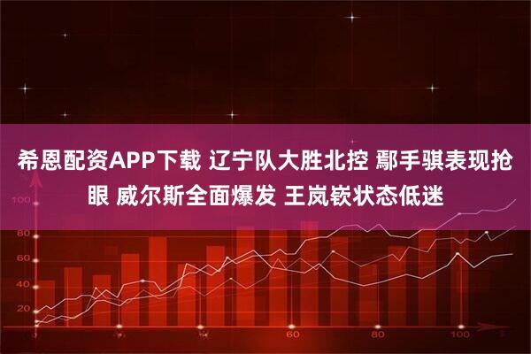 希恩配资APP下载 辽宁队大胜北控 鄢手骐表现抢眼 威尔斯全面爆发 王岚嵚状态低迷