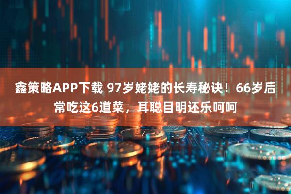 鑫策略APP下载 97岁姥姥的长寿秘诀！66岁后常吃这6道菜，耳聪目明还乐呵呵